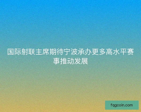 国际射联主席期待宁波承办更多高水平赛事推动发展