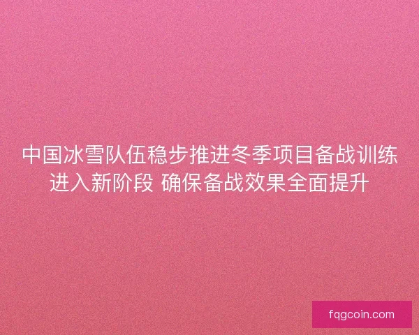 中国冰雪队伍稳步推进冬季项目备战训练进入新阶段 确保备战效果全面提升